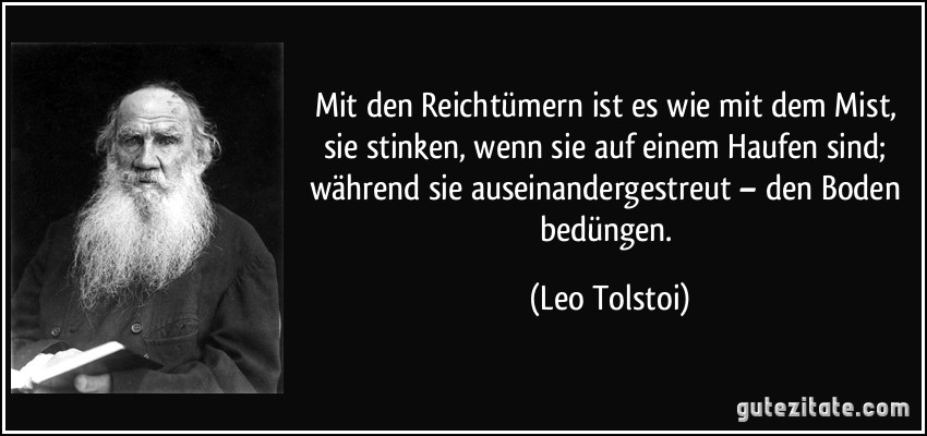 Mit den Reichtümern ist es wie mit dem Mist, sie stinken, wenn sie auf einem Haufen sind; während sie auseinandergestreut – den Boden bedüngen. (Leo Tolstoi)