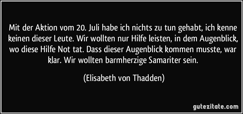 Mit der Aktion vom 20. Juli habe ich nichts zu tun gehabt, ich kenne keinen dieser Leute. Wir wollten nur Hilfe leisten, in dem Augenblick, wo diese Hilfe Not tat. Dass dieser Augenblick kommen musste, war klar. Wir wollten barmherzige Samariter sein. (Elisabeth von Thadden)