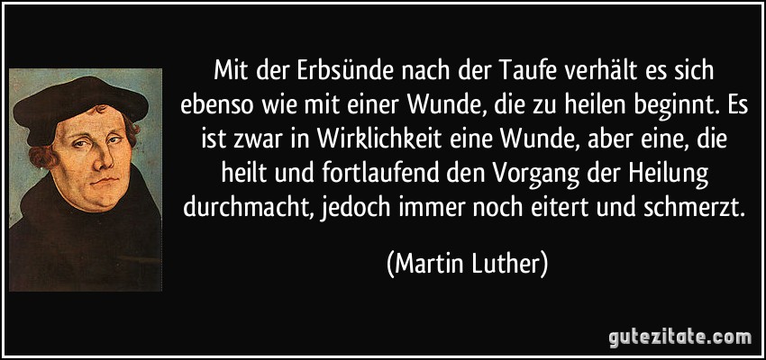 Mit der Erbsünde nach der Taufe verhält es sich ebenso wie mit einer Wunde, die zu heilen beginnt. Es ist zwar in Wirklichkeit eine Wunde, aber eine, die heilt und fortlaufend den Vorgang der Heilung durchmacht, jedoch immer noch eitert und schmerzt. (Martin Luther)