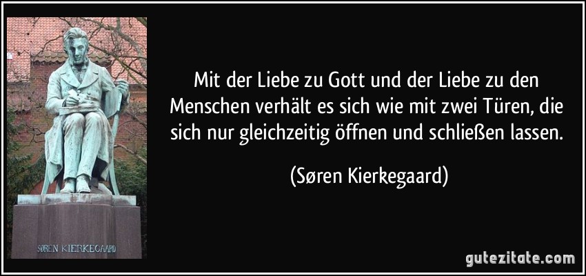 Mit der Liebe zu Gott und der Liebe zu den Menschen verhält es sich wie mit zwei Türen, die sich nur gleichzeitig öffnen und schließen lassen. (Søren Kierkegaard)