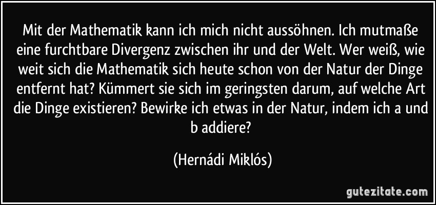 Mit der Mathematik kann ich mich nicht aussöhnen. Ich mutmaße eine furchtbare Divergenz zwischen ihr und der Welt. Wer weiß, wie weit sich die Mathematik sich heute schon von der Natur der Dinge entfernt hat? Kümmert sie sich im geringsten darum, auf welche Art die Dinge existieren? Bewirke ich etwas in der Natur, indem ich a und b addiere? (Hernádi Miklós)