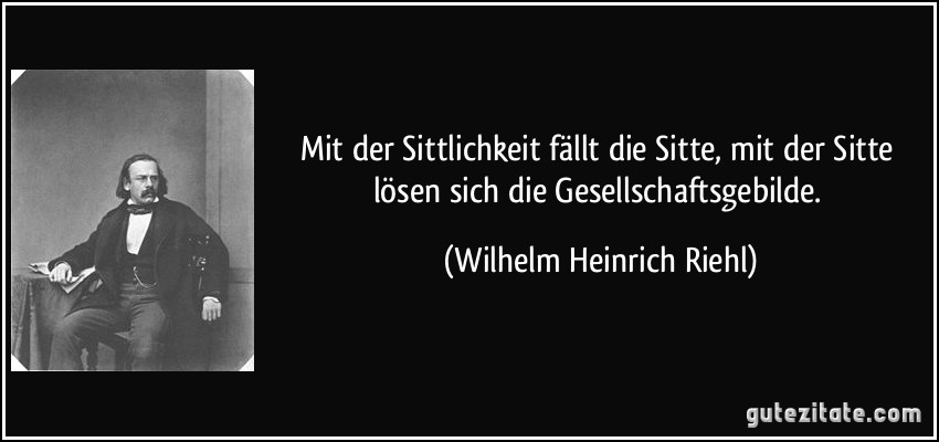 Mit der Sittlichkeit fällt die Sitte, mit der Sitte lösen sich die Gesellschaftsgebilde. (Wilhelm Heinrich Riehl)