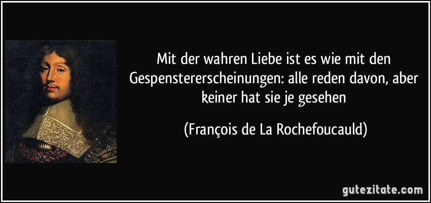 Mit der wahren Liebe ist es wie mit den Gespenstererscheinungen: alle reden davon, aber keiner hat sie je gesehen (François de La Rochefoucauld)