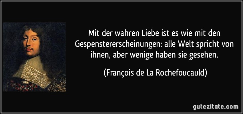 Mit der wahren Liebe ist es wie mit den Gespenstererscheinungen: alle Welt spricht von ihnen, aber wenige haben sie gesehen. (François de La Rochefoucauld)