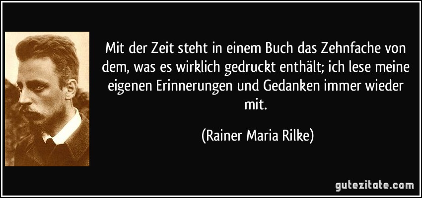 Mit der Zeit steht in einem Buch das Zehnfache von dem, was es wirklich gedruckt enthält; ich lese meine eigenen Erinnerungen und Gedanken immer wieder mit. (Rainer Maria Rilke)