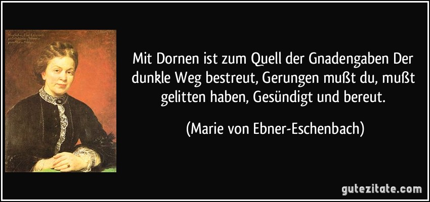 Mit Dornen ist zum Quell der Gnadengaben Der dunkle Weg bestreut, Gerungen mußt du, mußt gelitten haben, Gesündigt und bereut. (Marie von Ebner-Eschenbach)