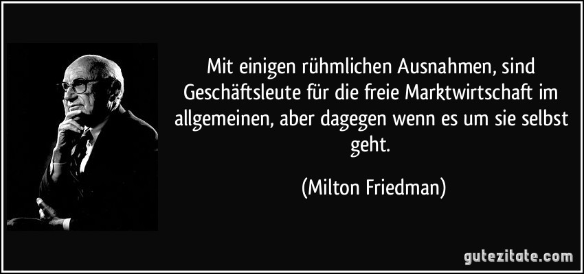 Mit einigen rühmlichen Ausnahmen, sind Geschäftsleute für die freie Marktwirtschaft im allgemeinen, aber dagegen wenn es um sie selbst geht. (Milton Friedman)