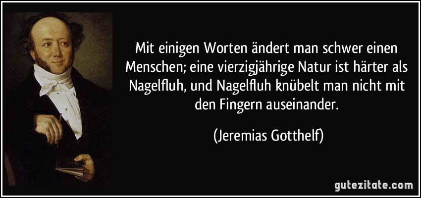 Mit einigen Worten ändert man schwer einen Menschen; eine vierzigjährige Natur ist härter als Nagelfluh, und Nagelfluh knübelt man nicht mit den Fingern auseinander. (Jeremias Gotthelf)