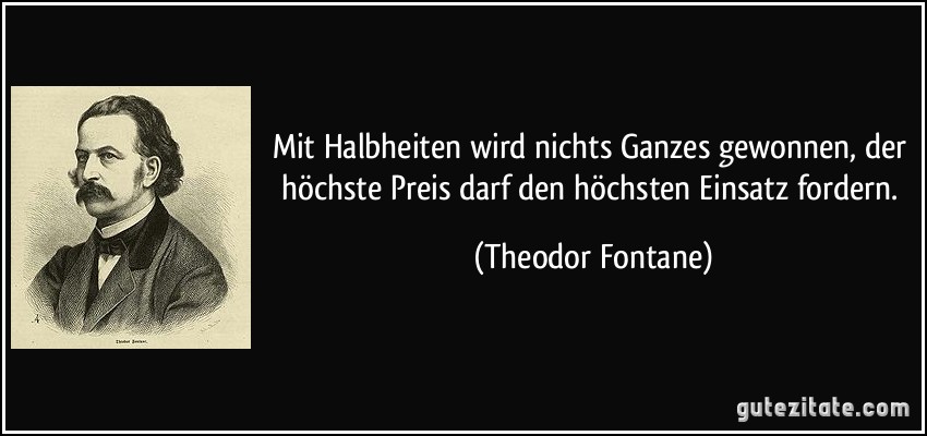 Mit Halbheiten wird nichts Ganzes gewonnen, der höchste Preis darf den höchsten Einsatz fordern. (Theodor Fontane)