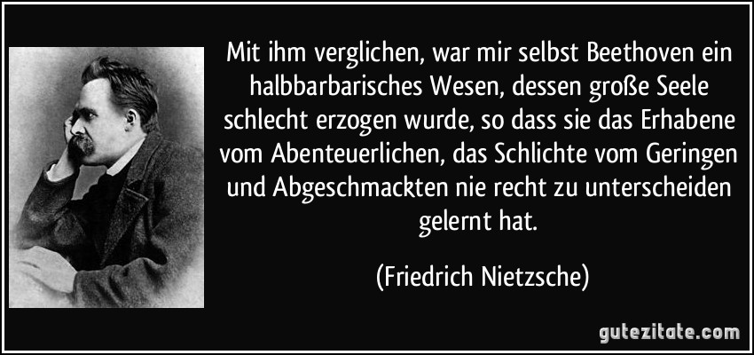 Mit ihm verglichen, war mir selbst Beethoven ein halbbarbarisches Wesen, dessen große Seele schlecht erzogen wurde, so dass sie das Erhabene vom Abenteuerlichen, das Schlichte vom Geringen und Abgeschmackten nie recht zu unterscheiden gelernt hat. (Friedrich Nietzsche)