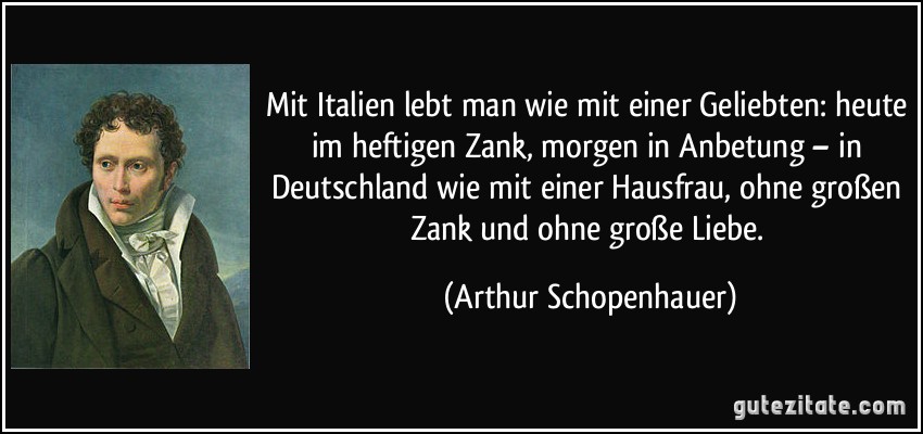 Mit Italien lebt man wie mit einer Geliebten: heute im heftigen Zank, morgen in Anbetung – in Deutschland wie mit einer Hausfrau, ohne großen Zank und ohne große Liebe. (Arthur Schopenhauer)