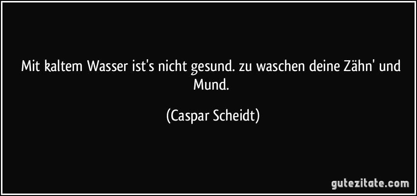 Mit kaltem Wasser ist's nicht gesund. zu waschen deine Zähn' und Mund. (Caspar Scheidt)