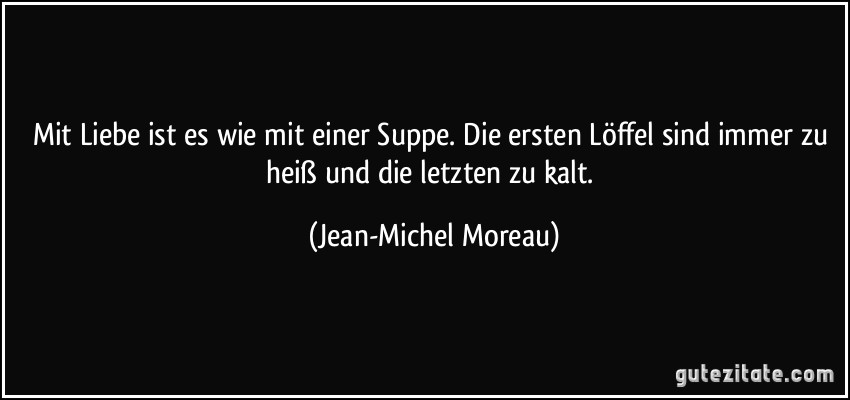 Mit Liebe ist es wie mit einer Suppe. Die ersten Löffel sind immer zu heiß und die letzten zu kalt. (Jean-Michel Moreau)