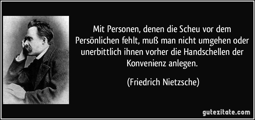 Mit Personen, denen die Scheu vor dem Persönlichen fehlt, muß man nicht umgehen oder unerbittlich ihnen vorher die Handschellen der Konvenienz anlegen. (Friedrich Nietzsche)