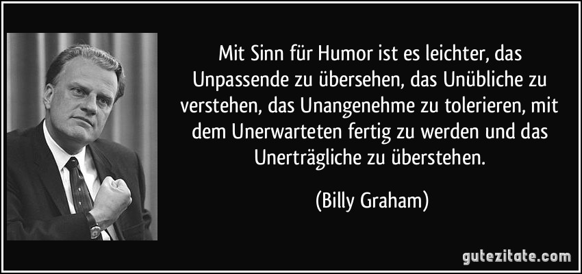 Mit Sinn für Humor ist es leichter, das Unpassende zu übersehen, das Unübliche zu verstehen, das Unangenehme zu tolerieren, mit dem Unerwarteten fertig zu werden und das Unerträgliche zu überstehen. (Billy Graham)