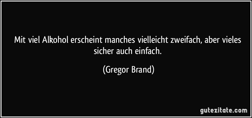 Mit viel Alkohol erscheint manches vielleicht zweifach, aber vieles sicher auch einfach. (Gregor Brand)