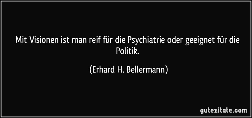 Mit Visionen ist man reif für die Psychiatrie oder geeignet für die Politik. (Erhard H. Bellermann)