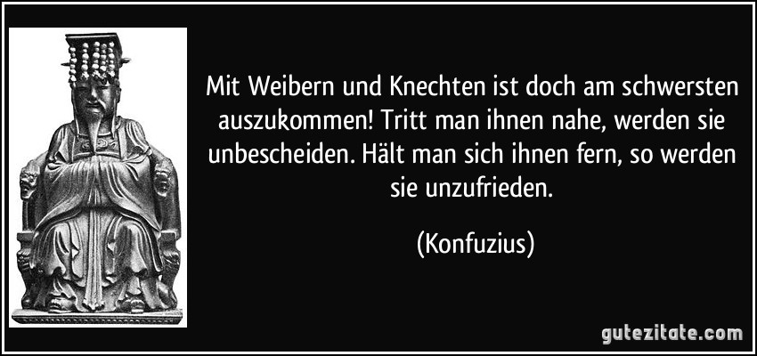 Mit Weibern und Knechten ist doch am schwersten auszukommen! Tritt man ihnen nahe, werden sie unbescheiden. Hält man sich ihnen fern, so werden sie unzufrieden. (Konfuzius)