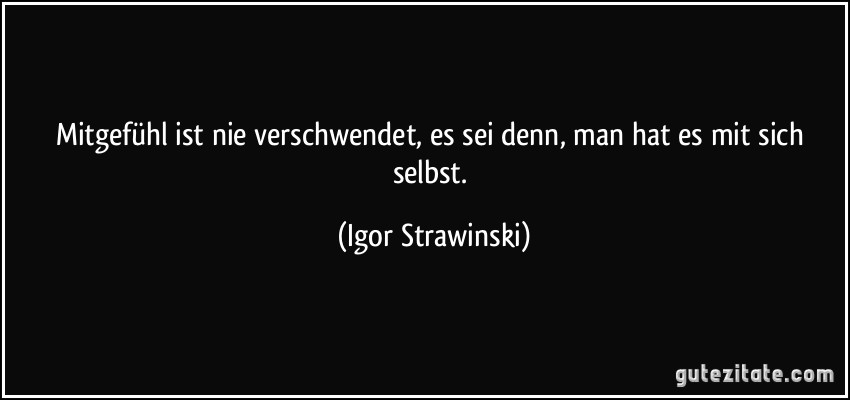 Mitgefühl ist nie verschwendet, es sei denn, man hat es mit sich selbst. (Igor Strawinski)