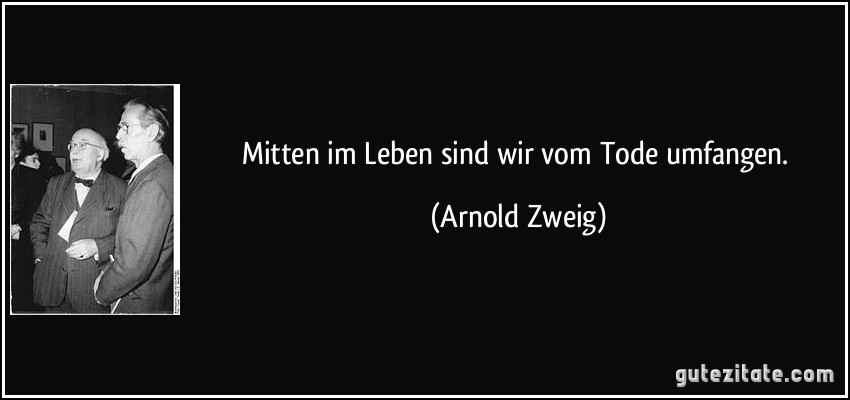 Mitten im Leben sind wir vom Tode umfangen. (Arnold Zweig)