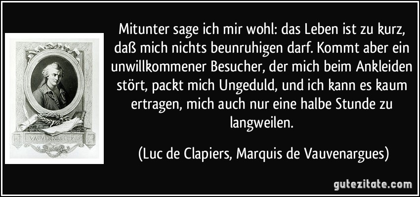 Mitunter sage ich mir wohl: das Leben ist zu kurz, daß mich nichts beunruhigen darf. Kommt aber ein unwillkommener Besucher, der mich beim Ankleiden stört, packt mich Ungeduld, und ich kann es kaum ertragen, mich auch nur eine halbe Stunde zu langweilen. (Luc de Clapiers, Marquis de Vauvenargues)