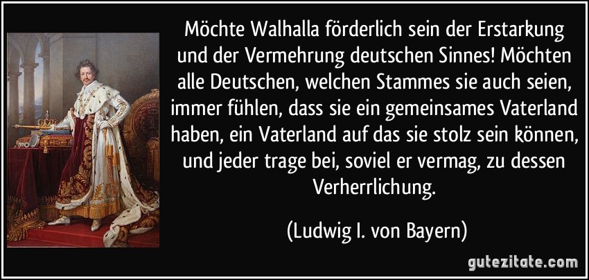 Möchte Walhalla förderlich sein der Erstarkung und der Vermehrung deutschen Sinnes! Möchten alle Deutschen, welchen Stammes sie auch seien, immer fühlen, dass sie ein gemeinsames Vaterland haben, ein Vaterland auf das sie stolz sein können, und jeder trage bei, soviel er vermag, zu dessen Verherrlichung. (Ludwig I. von Bayern)
