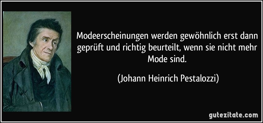 Modeerscheinungen werden gewöhnlich erst dann geprüft und richtig beurteilt, wenn sie nicht mehr Mode sind. (Johann Heinrich Pestalozzi)