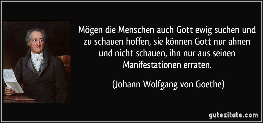 Mögen die Menschen auch Gott ewig suchen und zu schauen hoffen, sie können Gott nur ahnen und nicht schauen, ihn nur aus seinen Manifestationen erraten. (Johann Wolfgang von Goethe)