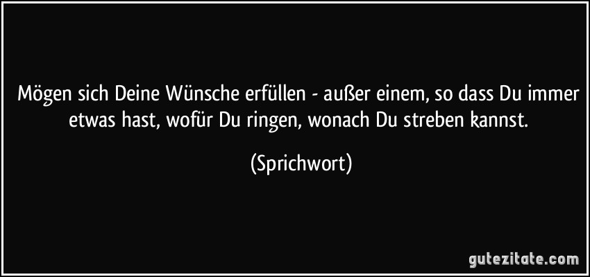 Mögen sich Deine Wünsche erfüllen - außer einem, so dass Du immer etwas hast, wofür Du ringen, wonach Du streben kannst. (Sprichwort)