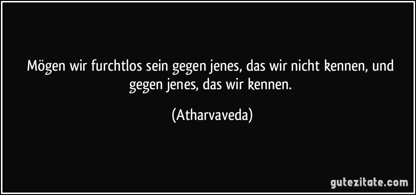 Mögen wir furchtlos sein gegen jenes, das wir nicht kennen, und gegen jenes, das wir kennen. (Atharvaveda)