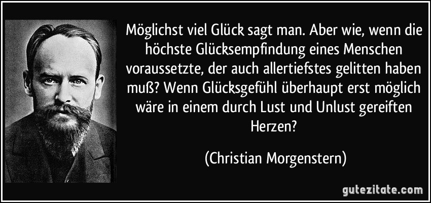 Möglichst viel Glück sagt man. Aber wie, wenn die höchste Glücksempfindung eines Menschen voraussetzte, der auch allertiefstes gelitten haben muß? Wenn Glücksgefühl überhaupt erst möglich wäre in einem durch Lust und Unlust gereiften Herzen? (Christian Morgenstern)