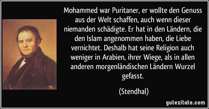 Mohammed war Puritaner, er wollte den Genuss aus der Welt schaffen, auch wenn dieser niemanden schädigte. Er hat in den Ländern, die den Islam angenommen haben, die Liebe vernichtet. Deshalb hat seine Religion auch weniger in Arabien, ihrer Wiege, als in allen anderen morgenländischen Ländern Wurzel gefasst. (Stendhal)