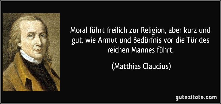 Moral führt freilich zur Religion, aber kurz und gut, wie Armut und Bedürfnis vor die Tür des reichen Mannes führt. (Matthias Claudius)