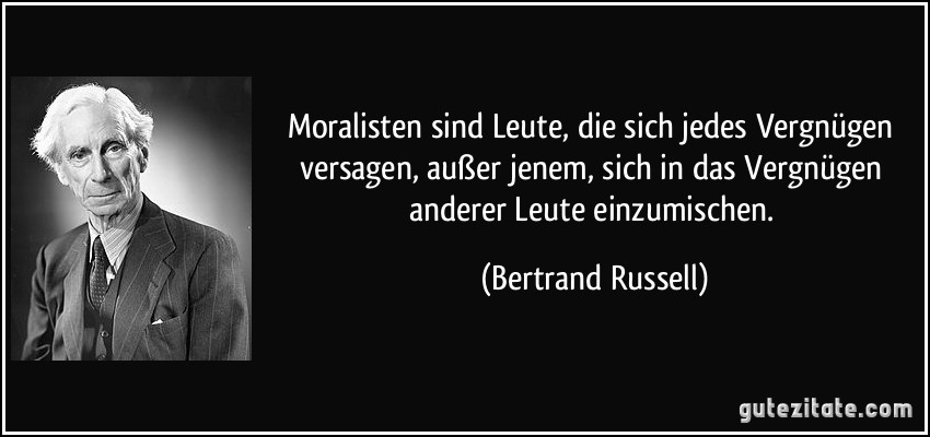 Moralisten sind Leute, die sich jedes Vergnügen versagen, außer jenem, sich in das Vergnügen anderer Leute einzumischen. (Bertrand Russell)