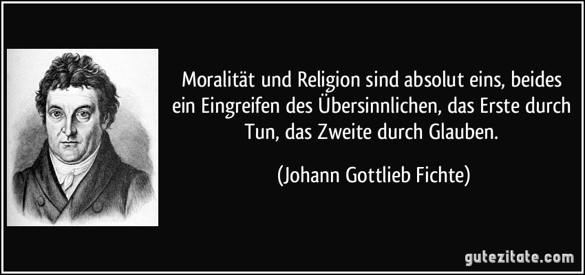 Moralität und Religion sind absolut eins, beides ein Eingreifen des Übersinnlichen, das Erste durch Tun, das Zweite durch Glauben. (Johann Gottlieb Fichte)