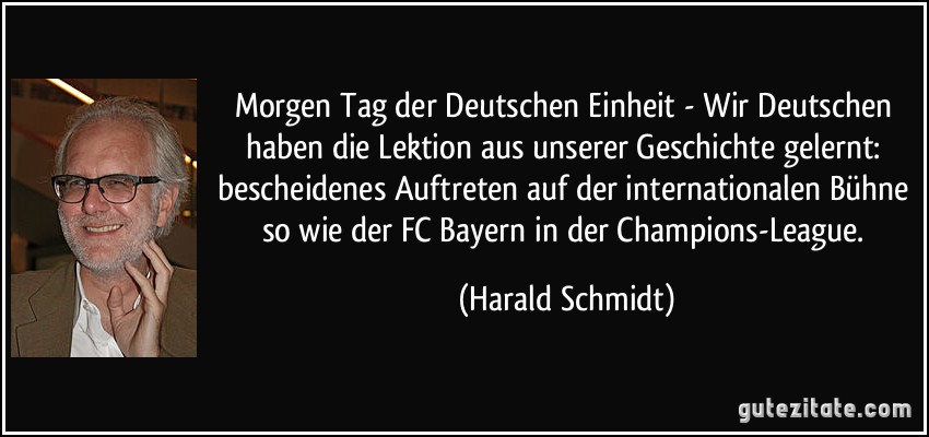 Morgen Tag der Deutschen Einheit - Wir Deutschen haben die Lektion aus unserer Geschichte gelernt: bescheidenes Auftreten auf der internationalen Bühne so wie der FC Bayern in der Champions-League. (Harald Schmidt)