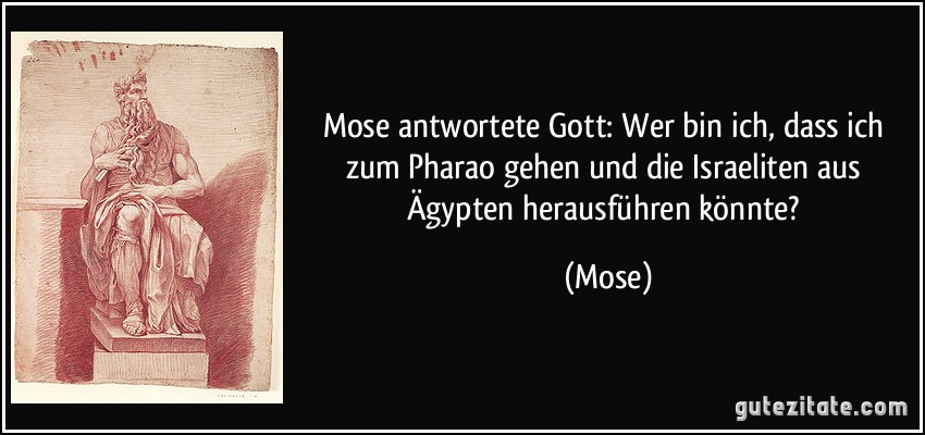 Mose antwortete Gott: Wer bin ich, dass ich zum Pharao gehen und die Israeliten aus Ägypten herausführen könnte? (Mose)