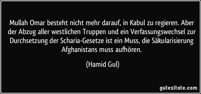Mullah Omar besteht nicht mehr darauf, in Kabul zu regieren. Aber der Abzug aller westlichen Truppen und ein Verfassungswechsel zur Durchsetzung der Scharia-Gesetze ist ein Muss, die Säkularisierung Afghanistans muss aufhören. (Hamid Gul)