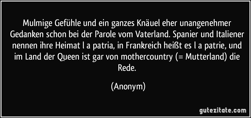 Mulmige Gefühle und ein ganzes Knäuel eher unangenehmer Gedanken schon bei der Parole vom Vaterland. Spanier und Italiener nennen ihre Heimat l a patria, in Frankreich heißt es l a patrie, und im Land der Queen ist gar von mothercountry (= Mutterland) die Rede. (Anonym)