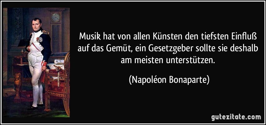 Musik hat von allen Künsten den tiefsten Einfluß auf das Gemüt, ein Gesetzgeber sollte sie deshalb am meisten unterstützen. (Napoléon Bonaparte)