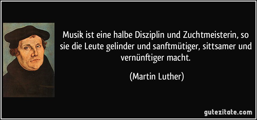 Musik ist eine halbe Disziplin und Zuchtmeisterin, so sie die Leute gelinder und sanftmütiger, sittsamer und vernünftiger macht. (Martin Luther)