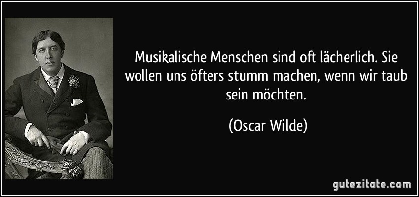 Musikalische Menschen sind oft lächerlich. Sie wollen uns öfters stumm machen, wenn wir taub sein möchten. (Oscar Wilde)