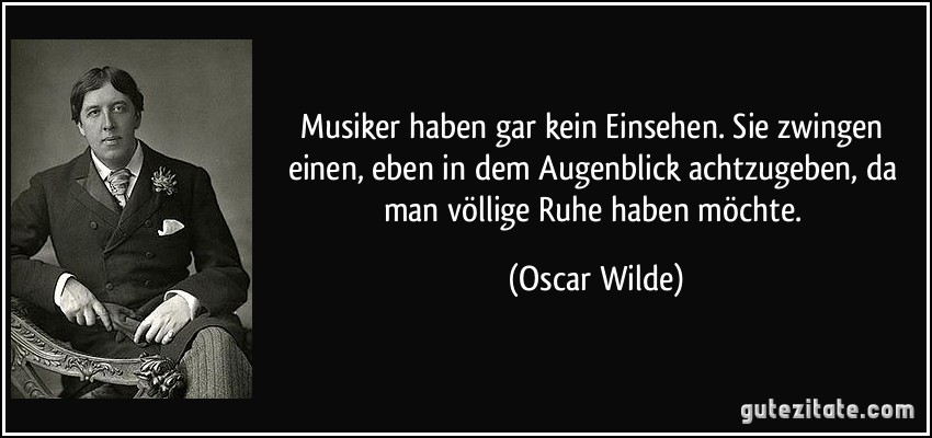 Musiker haben gar kein Einsehen. Sie zwingen einen, eben in dem Augenblick achtzugeben, da man völlige Ruhe haben möchte. (Oscar Wilde)