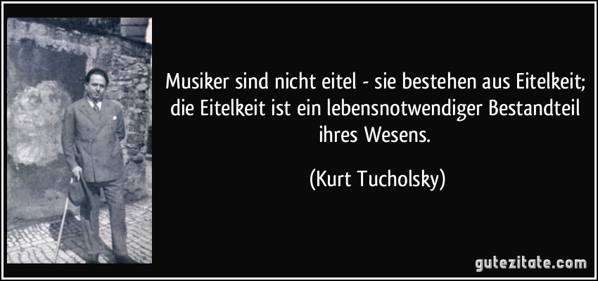 Musiker sind nicht eitel - sie bestehen aus Eitelkeit; die Eitelkeit ist ein lebensnotwendiger Bestandteil ihres Wesens. (Kurt Tucholsky)