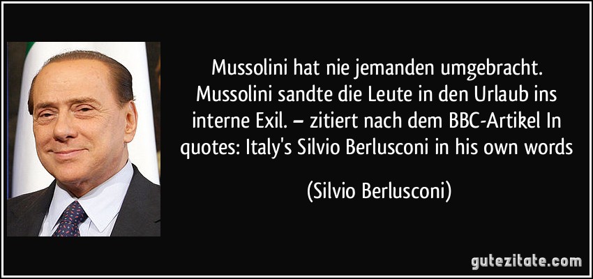 Mussolini hat nie jemanden umgebracht. Mussolini sandte die Leute in den Urlaub ins interne Exil. – zitiert nach dem BBC-Artikel In quotes: Italy's Silvio Berlusconi in his own words (Silvio Berlusconi)