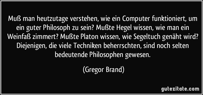 Muß man heutzutage verstehen, wie ein Computer funktioniert, um ein guter Philosoph zu sein? Mußte Hegel wissen, wie man ein Weinfaß zimmert? Mußte Platon wissen, wie Segeltuch genäht wird? Diejenigen, die viele Techniken beherrschten, sind noch selten bedeutende Philosophen gewesen. (Gregor Brand)