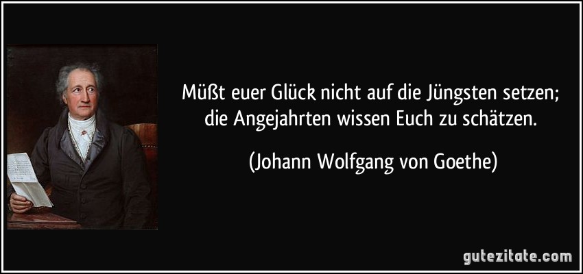 Müßt euer Glück nicht auf die Jüngsten setzen; die Angejahrten wissen Euch zu schätzen. (Johann Wolfgang von Goethe)