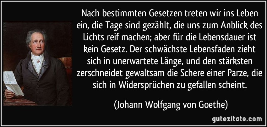 Nach bestimmten Gesetzen treten wir ins Leben ein, die Tage sind gezählt, die uns zum Anblick des Lichts reif machen; aber für die Lebensdauer ist kein Gesetz. Der schwächste Lebensfaden zieht sich in unerwartete Länge, und den stärksten zerschneidet gewaltsam die Schere einer Parze, die sich in Widersprüchen zu gefallen scheint. (Johann Wolfgang von Goethe)