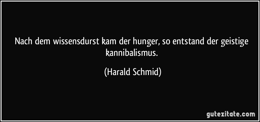 Nach dem wissensdurst kam der hunger, so entstand der geistige kannibalismus. (Harald Schmid)