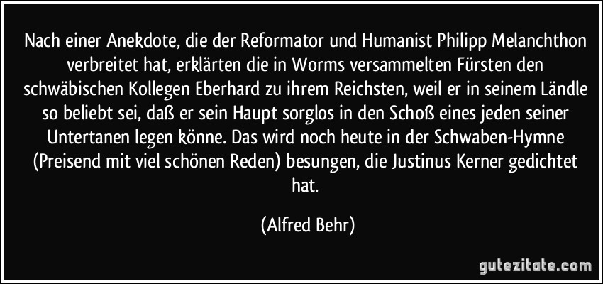 Nach einer Anekdote, die der Reformator und Humanist Philipp Melanchthon verbreitet hat, erklärten die in Worms versammelten Fürsten den schwäbischen Kollegen Eberhard zu ihrem Reichsten, weil er in seinem Ländle so beliebt sei, daß er sein Haupt sorglos in den Schoß eines jeden seiner Untertanen legen könne. Das wird noch heute in der Schwaben-Hymne (Preisend mit viel schönen Reden) besungen, die Justinus Kerner gedichtet hat. (Alfred Behr)